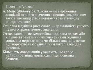 А. Мейє (1866–1936): “Слово — це вираження
асоціації певного значення з певним комплексом
звуків, що піддається певному граматичному
використанню”.
Основна відмінна риса слова — це наявність у нього
певного граматичного значення.
Отже, слово — це самостійна, наділена одним або
кількома граматичними значеннями одиниця
мови, яка передає одне чи більше значень, легко
відтворюється і є будівельним матеріалом для
речення.
Більшість мовознавців уважають, що слово –
найконкретніша мовна одиниця, основна і
базисна.
 