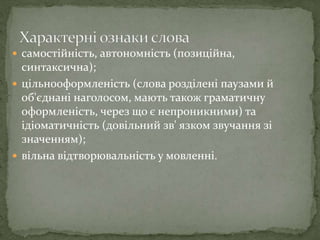  самостійність, автономність (позиційна,
синтаксична);
 цільнооформленість (слова розділені паузами й
об'єднані наголосом, мають також граматичну
оформленість, через що є непроникними) та
ідіоматичність (довільний зв' язком звучання зі
значенням);
 вільна відтворювальність у мовленні.
 