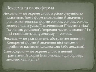 Лексема — це окреме слово з усією сукупністю
властивих йому форм словозміни й значень у
різних контекстах: форми голова, голови, голові,
голову і т. д. з усіма її значеннями (“частина тіла”,
“керівник установи”, “передня частина колони” і т.
ін.) становлять одну лексему — голова.
Лексема — це узагальнене, абстрактне поняття.
Конкретні форми й значення цієї лексеми
прийнято називати алолексами (або лексами).
Словоформа — це окреме слово в певній
граматичній формі (наприклад: чорнобривці,
землею, квітнуть).
 