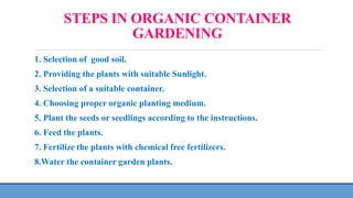 STEPS IN ORGANIC CONTAINER
GARDENING
1. Selection of good soil.
2. Providing the plants with suitable Sunlight.
3. Selection of a suitable container.
4. Choosing proper organic planting medium.
5. Plant the seeds or seedlings according to the instructions.
6. Feed the plants.
7. Fertilize the plants with chemical free fertilizers.
8.Water the container garden plants.
 