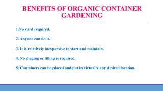 BENEFITS OF ORGANIC CONTAINER
GARDENING
1.No yard required.
2. Anyone can do it.
3. It is relatively inexpensive to start and maintain.
4. No digging or tilling is required.
5. Containers can be placed and put in virtually any desired location.
 