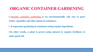 ORGANIC CONTAINER GARDENING
 Organic container gardening is an environmentally safe way to grow
fruits, vegetables and other plants in containers.
 It represents gardening in containers using organic ingredients.
In other words, a plant is grown using natural or organic fertilizers to
make good soil.
 