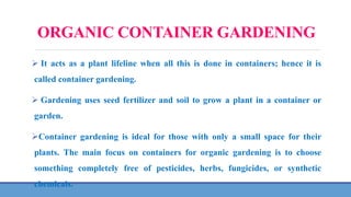 ORGANIC CONTAINER GARDENING
 It acts as a plant lifeline when all this is done in containers; hence it is
called container gardening.
 Gardening uses seed fertilizer and soil to grow a plant in a container or
garden.
Container gardening is ideal for those with only a small space for their
plants. The main focus on containers for organic gardening is to choose
something completely free of pesticides, herbs, fungicides, or synthetic
chemicals.
 