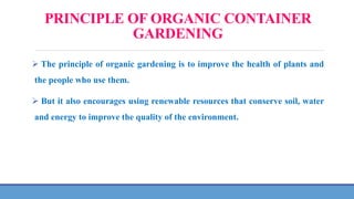 PRINCIPLE OF ORGANIC CONTAINER
GARDENING
 The principle of organic gardening is to improve the health of plants and
the people who use them.
 But it also encourages using renewable resources that conserve soil, water
and energy to improve the quality of the environment.
 