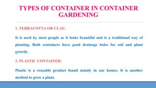 TYPES OF CONTAINER IN CONTAINER
GARDENING
1. TERRACOTTA OR CLAY:
It is used by most people as it looks beautiful and is a traditional way of
planting. Both containers have good drainage holes for soil and plant
growth.
2. PLASTIC CONTAINER:
Plastic is a reusable product found mainly in our homes. It is another
method to grow a plant.
 