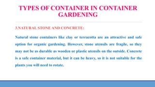 TYPES OF CONTAINER IN CONTAINER
GARDENING
3.NATURAL STONE AND CONCRETE:
Natural stone containers like clay or terracotta are an attractive and safe
option for organic gardening. However, stone utensils are fragile, so they
may not be as durable as wooden or plastic utensils on the outside. Concrete
is a safe container material, but it can be heavy, so it is not suitable for the
plants you will need to rotate.
 