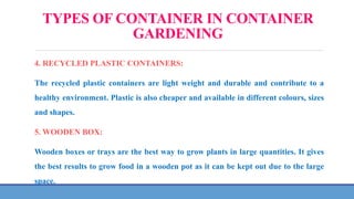 TYPES OF CONTAINER IN CONTAINER
GARDENING
4. RECYCLED PLASTIC CONTAINERS:
The recycled plastic containers are light weight and durable and contribute to a
healthy environment. Plastic is also cheaper and available in different colours, sizes
and shapes.
5. WOODEN BOX:
Wooden boxes or trays are the best way to grow plants in large quantities. It gives
the best results to grow food in a wooden pot as it can be kept out due to the large
space.
 