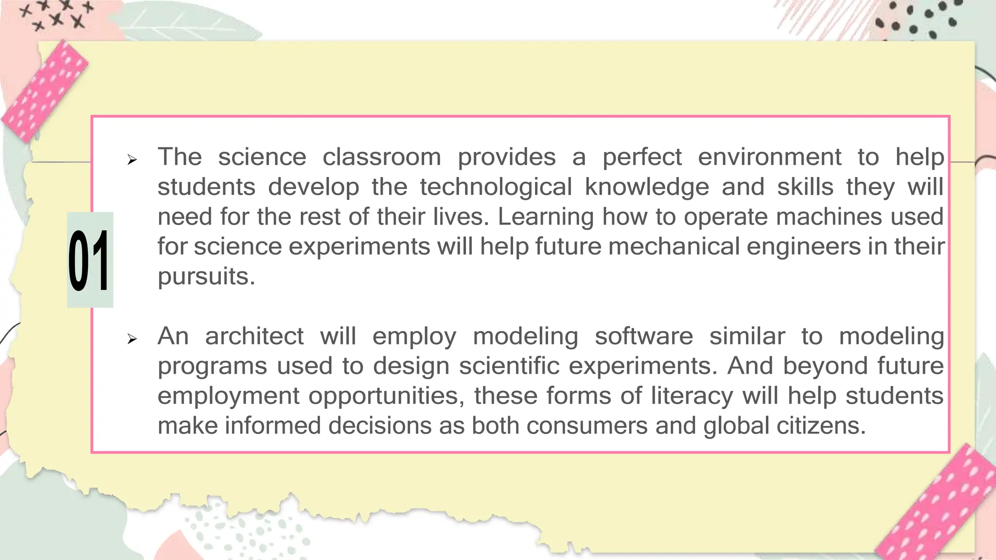 The science classroom provides a perfect environment to help
students develop the technological knowledge and skills they will
need for the rest of their lives. Learning how to operate machines used
for science experiments will help future mechanical engineers in their
pursuits.
 An architect will employ modeling software similar to modeling
programs used to design scientific experiments. And beyond future
employment opportunities, these forms of literacy will help students
make informed decisions as both consumers and global citizens.
01
 