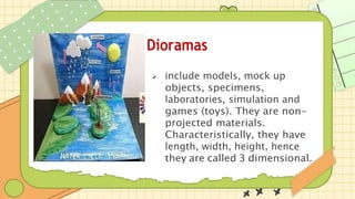 Dioramas
 include models, mock up
objects, specimens,
laboratories, simulation and
games (toys). They are non-
projected materials.
Characteristically, they have
length, width, height, hence
they are called 3 dimensional.
 