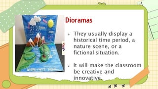 Dioramas
 They usually display a
historical time period, a
nature scene, or a
fictional situation.
 It will make the classroom
be creative and
innovative.
 