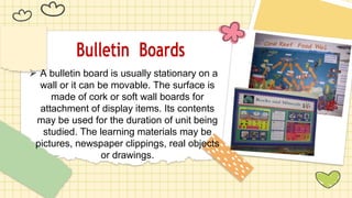 Bulletin Boards
⮚ A bulletin board is usually stationary on a
wall or it can be movable. The surface is
made of cork or soft wall boards for
attachment of display items. Its contents
may be used for the duration of unit being
studied. The learning materials may be
pictures, newspaper clippings, real objects
or drawings.
 