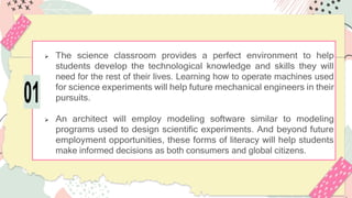  The science classroom provides a perfect environment to help
students develop the technological knowledge and skills they will
need for the rest of their lives. Learning how to operate machines used
for science experiments will help future mechanical engineers in their
pursuits.
 An architect will employ modeling software similar to modeling
programs used to design scientific experiments. And beyond future
employment opportunities, these forms of literacy will help students
make informed decisions as both consumers and global citizens.
01
 