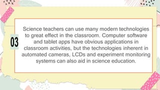 Science teachers can use many modern technologies
to great effect in the classroom. Computer software
and tablet apps have obvious applications in
classroom activities, but the technologies inherent in
automated cameras, LCDs and experiment monitoring
systems can also aid in science education.
03
 