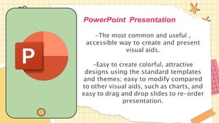 PowerPoint Presentation
-The most common and useful ,
accessible way to create and present
visual aids.
-Easy to create colorful, attractive
designs using the standard templates
and themes; easy to modify compared
to other visual aids, such as charts, and
easy to drag and drop slides to re-order
presentation.
 