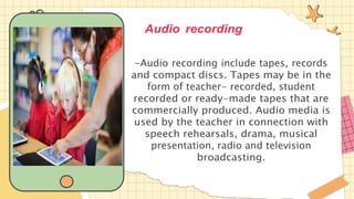 Audio recording
-Audio recording include tapes, records
and compact discs. Tapes may be in the
form of teacher- recorded, student
recorded or ready-made tapes that are
commercially produced. Audio media is
used by the teacher in connection with
speech rehearsals, drama, musical
presentation, radio and television
broadcasting.
 