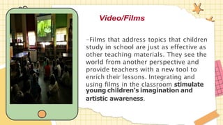 Video/Films
-Films that address topics that children
study in school are just as effective as
other teaching materials. They see the
world from another perspective and
provide teachers with a new tool to
enrich their lessons. Integrating and
using films in the classroom stimulate
young children's imagination and
artistic awareness.
 