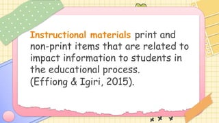 Instructional materials print and
non-print items that are related to
impact information to students in
the educational process.
(Effiong & Igiri, 2015).
 
