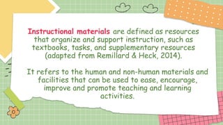 Instructional materials are defined as resources
that organize and support instruction, such as
textbooks, tasks, and supplementary resources
(adapted from Remillard & Heck, 2014).
It refers to the human and non-human materials and
facilities that can be used to ease, encourage,
improve and promote teaching and learning
activities.
 