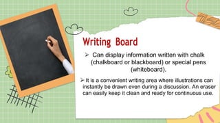 Writing Board
⮚ Can display information written with chalk
(chalkboard or blackboard) or special pens
(whiteboard).
⮚It is a convenient writing area where illustrations can
instantly be drawn even during a discussion. An eraser
can easily keep it clean and ready for continuous use.
 