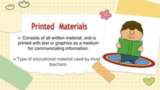 Printed Materials
⮚ Consists of all written material, and is
printed with text or graphics as a medium
for communicating information.
⮚Type of educational material used by most
teachers.
 