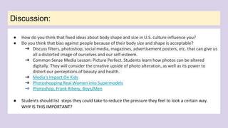 Discussion:
● How do you think that fixed ideas about body shape and size in U.S. culture influence you?
● Do you think that bias against people because of their body size and shape is acceptable?
➔ Discuss filters, photoshop, social media, magazines, advertisement posters, etc. that can give us
all a distorted image of ourselves and our self-esteem.
➔ Common Sense Media Lesson: Picture Perfect. Students learn how photos can be altered
digitally. They will consider the creative upside of photo alteration, as well as its power to
distort our perceptions of beauty and health.
➔ Media's Impact On Kids
➔ Photoshopping Real Women into Supermodels
➔ Photoshop, Frank Ribery, Boys/Men
● Students should list steps they could take to reduce the pressure they feel to look a certain way.
WHY IS THIS IMPORTANT?
 