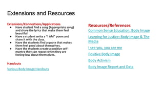 Extensions and Resources
Extensions/Connections/Applications
● Have student find a song (Appropriate song)
and share the lyrics that make them feel
beautiful
● Have a student write a “I AM” poem and
share it with the class.
● Have the students find a quote that makes
them feel good about themselves.
● Have the students create a positive self-
mantra they can repeat when they are
feeling low about themselves.
Handouts
Various Body Image Handouts
Resources/References
Common Sense Education: Body Image
Learning for Justice: Body Image & The
Media
I see you, you see me
Positive Body Image
Body Activism
Body Image Report and Data
 