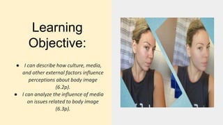 Learning
Objective:
● I can describe how culture, media,
and other external factors influence
perceptions about body image
(6.2p).
● I can analyze the influence of media
on issues related to body image
(6.3p).
 