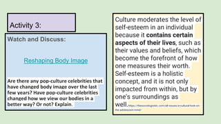 Watch and Discuss:
Reshaping Body Image
Are there any pop-culture celebrities that
have changed body image over the last
few years? Have pop-culture celebrities
changed how we view our bodies in a
better way? Or not? Explain.
Activity 3:
Culture moderates the level of
self-esteem in an individual
because it contains certain
aspects of their lives, such as
their values and beliefs, which
become the forefront of how
one measures their worth.
Self-esteem is a holistic
concept, and it is not only
impacted from within, but by
one's surroundings as
well.https://thesociologistdc.com/all-issues/a-cultural-look-on-
the-adolescent-mind/
 