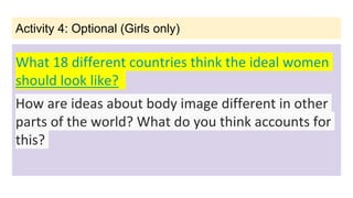 Activity 4: Optional (Girls only)
What 18 different countries think the ideal women
should look like?
How are ideas about body image different in other
parts of the world? What do you think accounts for
this?
 