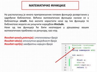 МАТЕМАТИЧКЕ ФУНКЦИЈЕ
На располагању је много припремљених готових функција разврстаних у
одређене библиотеке. Већина математичких функција налази се у
библиотеци cmath. Ако желите користити неке од тих функција те
библиотеке морате их укључити наредбом #include.
Неке од тих функција ће бити неопходне у рјешавању ваших
математичких проблема на рачунару, као нпр.
Rezultat=pow(x,potencja); степеновање броја
Rezultat=abs(x); апсолутна вриједност броја
Rezultat=sqrt(x); квадратни коријен броја
 