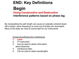 Begin
Using Constructive and Destructive
Interference patterns based on phase lag
By manipulating the path length can cause an originally coherent beam
(all in phase, same frequency) to come out of phase can accomplish
Many of the tasks we need to control light for our instruments
Constructive/Destructive interference
1. Laser
2. FT instrument
3. Can be used to obtain information
about distances
4. Interference filter.
5. Can be used to select wavelengths
END: Key Definitions
 