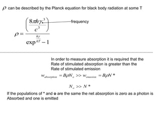
 









8
1
3
3
h
c
h
kT
exp
can be described by the Planck equation for black body radiation at some T

If the populations of * and o are the same the net absorption is zero as a photon is
Absorbed and one is emitted
In order to measure absorption it is required that the
Rate of stimulated absorption is greater than the
Rate of stimulated emission
w B N w B N
absorption o enussion
  
  *
N N
o  *
frequency
 