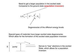 Need to get a larger population in the excited state
Compared to the ground state (population inversion)
N N
g
g
N
*0
*
*
 






0
0
Degeneracies of the different energy levels
Special types of materials have larger excited state degeneracies
Which allow for the formation of the excited state population inversion
Serves to “trap” electrons in the excited
State, which allows for a population
inversion
pump
E
 