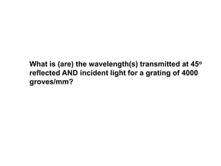 What is (are) the wavelength(s) transmitted at 45o
reflected AND incident light for a grating of 4000
groves/mm?
 