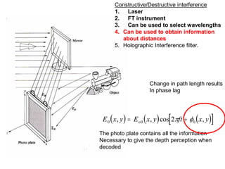 Change in path length results
In phase lag
     
 
E x y E x y ft x y
o
0 0 0
2
, , cos ,
 
 
The photo plate contains all the information
Necessary to give the depth perception when
decoded
Constructive/Destructive interference
1. Laser
2. FT instrument
3. Can be used to select wavelengths
4. Can be used to obtain information
about distances
5. Holographic Interference filter.
 