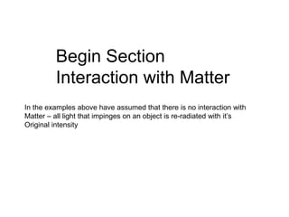Begin Section
Interaction with Matter
In the examples above have assumed that there is no interaction with
Matter – all light that impinges on an object is re-radiated with it’s
Original intensity
 