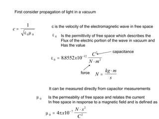 First consider propagation of light in a vacuum
c 
1
0 0
 
c is the velocity of the electromagnetic wave in free space
 0 Is the permittivity of free space which describes the
Flux of the electric portion of the wave in vacuum and
Has the value
 0
12
2
2
88552 10



. x
C
N m
force N
kg m
s


capacitance
 0 Is the permeablity of free space and relates the current
In free space in response to a magnetic field and is defined as
It can be measured directly from capacitor measurements
 
0
7
2
2
4 10



x
N s
C
 