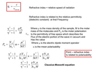 r
elocity
c
v
 Refractive index = relative speed of radiation
Refractive index is related to the relative permittivity
(dielectric constant) at that Frequency



2
2
1
1



P
M
m
Where  is the mass density of the sample, M is the molar
mass of the molecules and Pm is the molar polarization
P
N
kT
m
A
o
 






3 3
2


 Where  is the electric dipole moment operator
 is the mean polarizabiltiy





  

2
2
0
2
0
1
1 3 3 3


 





 
N
M kT
N
M
A A


 

2
2
0
1
1 3



N
M
A
Clausius-Mossotti equation
 0 Is the permittivity of free space which describes the
Flux of the electric portion of the wave in vacuum and
Has the value
Point – refractive index
Is related to polarizability
 