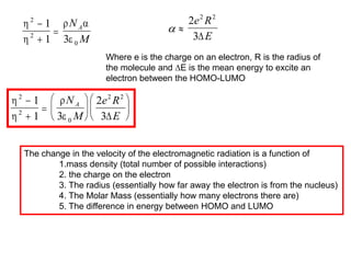  
2
3
2 2
e R
E

Where e is the charge on an electron, R is the radius of
the molecule and ∆E is the mean energy to excite an
electron between the HOMO-LUMO


 

2
2
0
1
1 3



N
M
A




2
2
0
2 2
1
1 3
2
3















N
M
e R
E
A

The change in the velocity of the electromagnetic radiation is a function of
1.mass density (total number of possible interactions)
2. the charge on the electron
3. The radius (essentially how far away the electron is from the nucleus)
4. The Molar Mass (essentially how many electrons there are)
5. The difference in energy between HOMO and LUMO
 
