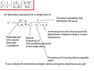 An alternative expression for a single atom is

    
2
2
0
2 2
1
 
 

Ne
m
f
i
o e
j
j j j
j
A damping force term that account for
Absorbance (related to delta E in prior
Expression)
Natural
Frequency of
The oscillating electrons
In the single atom j
Frequency of incoming electromagnetic
wave
Transition probability that
Interaction will occur
Molecules per
Unit volume
Each with
J oscillators
If you include the interactions between atoms and ignore absorbance you get




2
2
0
2 2
1
1 3
2
3















N
M
e R
E
A

 