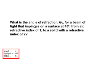 What is the angle of refraction, 2, for a beam of
light that impinges on a surface at 45o, from air,
refractive index of 1, to a solid with a refractive
index of 2?
sin
sin




i
t
t
i

 