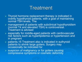Treatment
 Thyroid hormone replacement therapy is indicated in
overtly hypothyroid patients, with a goal of maintaining
normal TSH levels. The
 management of patients with subclinical hypothyroidism
(normal T4 and elevated TSH) is controversial.
Treatment is advised
 especially for middle-aged patients with cardiovascular
risk factors such as hyperlipidemia or hypertension and
in pregnant
 patients.15 Treatment also is indicated in euthyroid
patients to shrink large goiters. Surgery may
occasionally be indicated for
 suspicion of malignancy or for goiters causing
compressive symptoms or cosmetic deformity
 