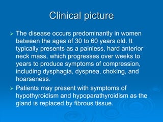 Clinical picture
 The disease occurs predominantly in women
between the ages of 30 to 60 years old. It
typically presents as a painless, hard anterior
neck mass, which progresses over weeks to
years to produce symptoms of compression,
including dysphagia, dyspnea, choking, and
hoarseness.
 Patients may present with symptoms of
hypothyroidism and hypoparathyroidism as the
gland is replaced by fibrous tissue.
 