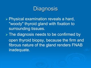 Diagnosis
 Physical examination reveals a hard,
"woody" thyroid gland with fixation to
surrounding tissues.
 The diagnosis needs to be confirmed by
open thyroid biopsy, because the firm and
fibrous nature of the gland renders FNAB
inadequate.
 