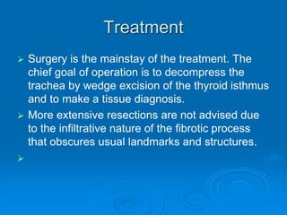 Treatment
 Surgery is the mainstay of the treatment. The
chief goal of operation is to decompress the
trachea by wedge excision of the thyroid isthmus
and to make a tissue diagnosis.
 More extensive resections are not advised due
to the infiltrative nature of the fibrotic process
that obscures usual landmarks and structures.

 