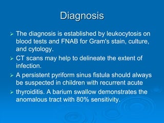 Diagnosis
 The diagnosis is established by leukocytosis on
blood tests and FNAB for Gram's stain, culture,
and cytology.
 CT scans may help to delineate the extent of
infection.
 A persistent pyriform sinus fistula should always
be suspected in children with recurrent acute
 thyroiditis. A barium swallow demonstrates the
anomalous tract with 80% sensitivity.
 