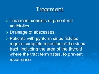 Treatment
 Treatment consists of parenteral
antibiotics
 Drainage of abscesses.
 Patients with pyriform sinus fistulae
require complete resection of the sinus
tract, including the area of the thyroid
where the tract terminates, to prevent
recurrence
 