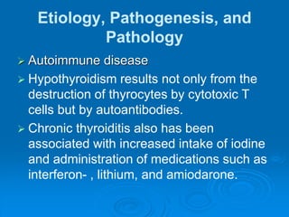 Etiology, Pathogenesis, and
Pathology
 Autoimmune disease
 Hypothyroidism results not only from the
destruction of thyrocytes by cytotoxic T
cells but by autoantibodies.
 Chronic thyroiditis also has been
associated with increased intake of iodine
and administration of medications such as
interferon- , lithium, and amiodarone.
 