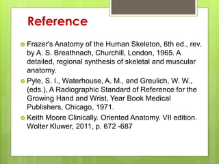 Reference
 Frazer's Anatomy of the Human Skeleton, 6th ed., rev.
by A. S. Breathnach, Churchill, London, 1965. A
detailed, regional synthesis of skeletal and muscular
anatomy.
 Pyle, S. I., Waterhouse, A. M., and Greulich, W. W.,
(eds.), A Radiographic Standard of Reference for the
Growing Hand and Wrist, Year Book Medical
Publishers, Chicago, 1971.
 Keith Moore Clinically. Oriented Anatomy. VII edition.
Wolter Kluwer, 2011, p. 672 -687
 