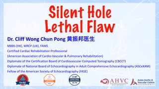 Silent Hole
Lethal Flaw
Dr. Cliff Wong Chun Pong 黄振邦医
生
MBBS (HK), MRCP (UK), FAMS
Certified Cardiac Rehabilitation Professional
(American Association of Cardio-Vascular & Pulmonary Rehabilitation)
Diplomate of the Certification Board of Cardiovascular Computed Tomography (CBCCT)
Diplomate of National Board of Echocardiography in Adult Comprehensive Echocardiography (ASCeXAM)
Fellow of the American Society of Echocardiography (FASE)
 